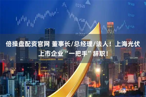倍操盘配资官网 董事长/总经理/法人！上海光伏上市企业“一把手”辞职！