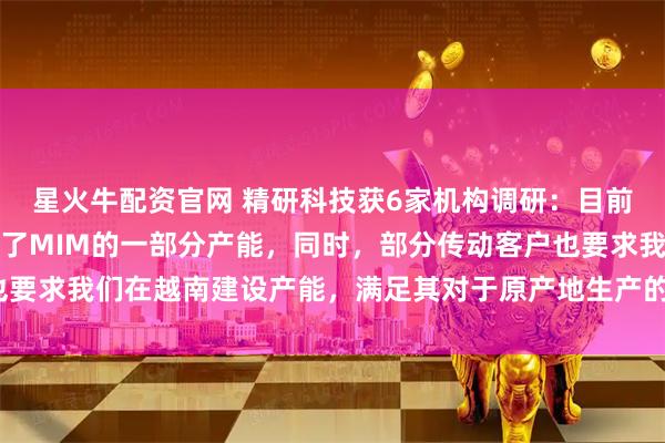 星火牛配资官网 精研科技获6家机构调研：目前，越南子公司已经布局了MIM的一部分产能，同时，部分传动客户也要求我们在越南建设产能，满足其对于原产地生产的需要（附调研问答）