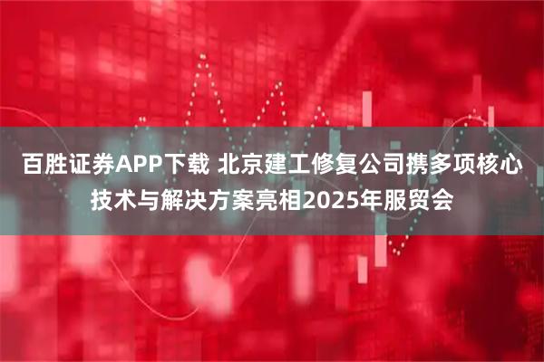 百胜证券APP下载 北京建工修复公司携多项核心技术与解决方案亮相2025年服贸会