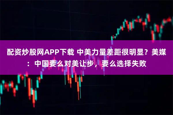配资炒股网APP下载 中美力量差距很明显？美媒：中国要么对美让步，要么选择失败