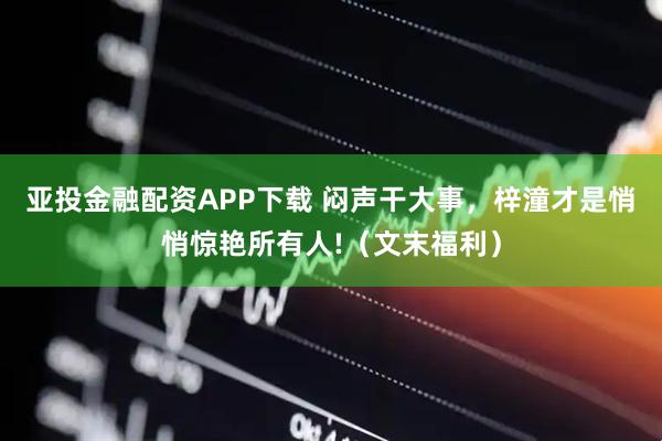 亚投金融配资APP下载 闷声干大事，梓潼才是悄悄惊艳所有人!（文末福利）