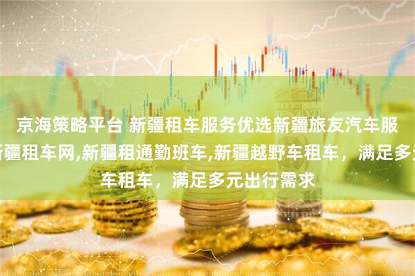 京海策略平台 新疆租车服务优选新疆旅友汽车服务，专业新疆租车网,新疆租通勤班车,新疆越野车租车，满足多元出行需求