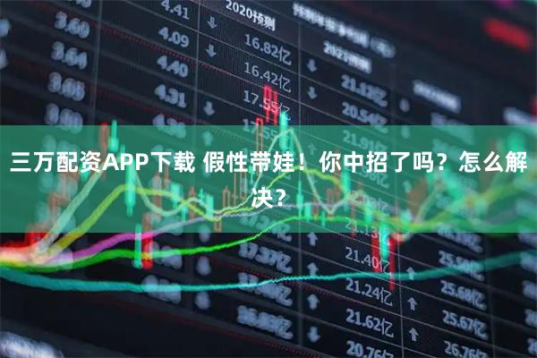 三万配资APP下载 假性带娃！你中招了吗？怎么解决？