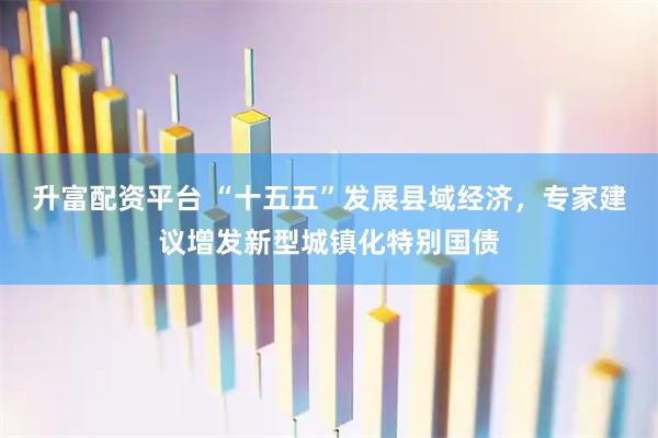 升富配资平台 “十五五”发展县域经济，专家建议增发新型城镇化特别国债