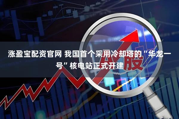 涨盈宝配资官网 我国首个采用冷却塔的“华龙一号”核电站正式开建