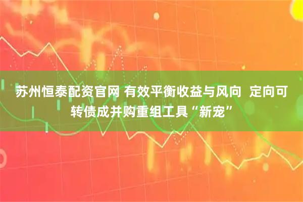 苏州恒泰配资官网 有效平衡收益与风向  定向可转债成并购重组工具“新宠”