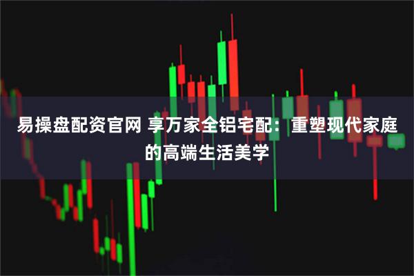 易操盘配资官网 享万家全铝宅配：重塑现代家庭的高端生活美学
