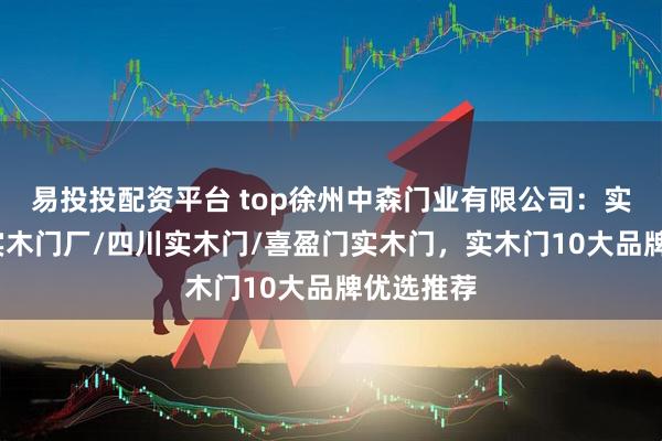 易投投配资平台 top徐州中森门业有限公司：实木门板/实木门厂/四川实木门/喜盈门实木门，实木门10大品牌优选推荐