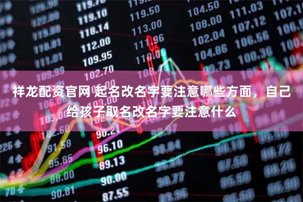 祥龙配资官网 起名改名字要注意哪些方面，自己给孩子取名改名字要注意什么