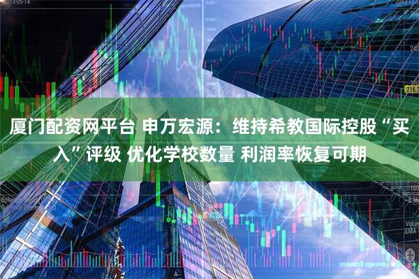 厦门配资网平台 申万宏源：维持希教国际控股“买入”评级 优化学校数量 利润率恢复可期