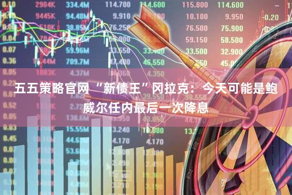 五五策略官网 “新债王”冈拉克：今天可能是鲍威尔任内最后一次降息