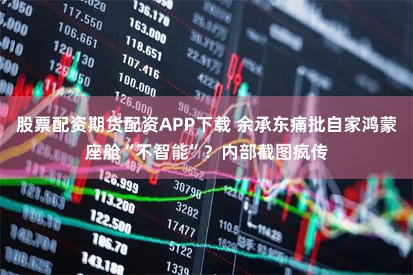 股票配资期货配资APP下载 余承东痛批自家鸿蒙座舱“不智能”？内部截图疯传