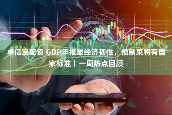 卓信宝配资 GDP年报显经济韧性，预制菜将有国家标准丨一周热点回顾
