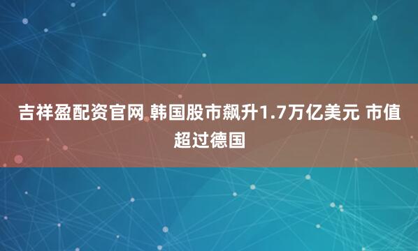 吉祥盈配资官网 韩国股市飙升1.7万亿美元 市值超过德国