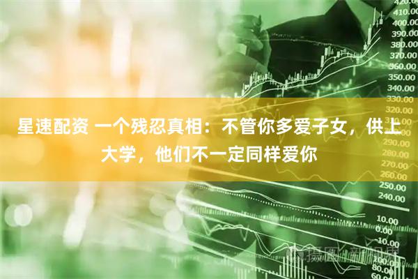星速配资 一个残忍真相：不管你多爱子女，供上大学，他们不一定同样爱你