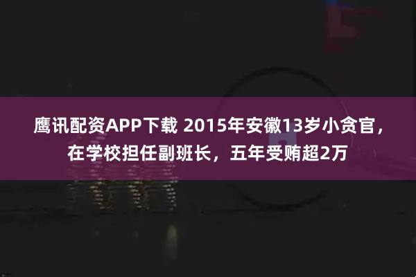 鹰讯配资APP下载 2015年安徽13岁小贪官，在学校担任副班长，五年受贿超2万