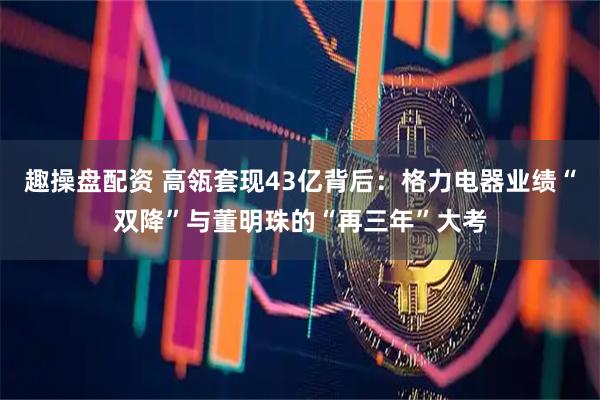 趣操盘配资 高瓴套现43亿背后：格力电器业绩“双降”与董明珠的“再三年”大考