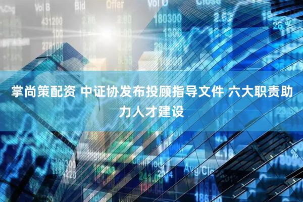 掌尚策配资 中证协发布投顾指导文件 六大职责助力人才建设