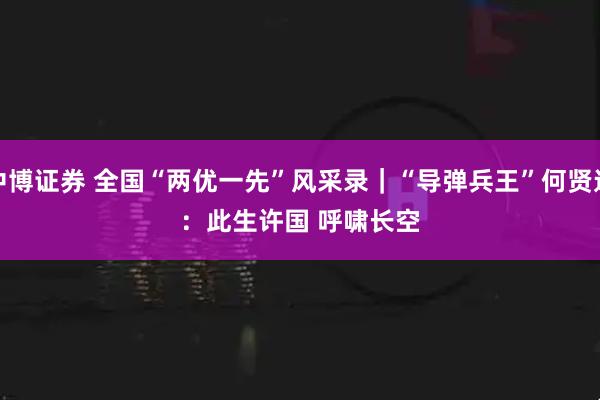 中博证券 全国“两优一先”风采录｜“导弹兵王”何贤达：此生许国 呼啸长空
