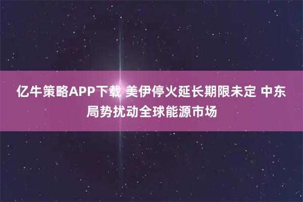 亿牛策略APP下载 美伊停火延长期限未定 中东局势扰动全球能源市场